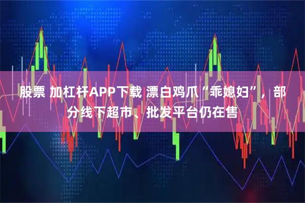 股票 加杠杆APP下载 漂白鸡爪“乖媳妇”，部分线下超市、批发平台仍在售