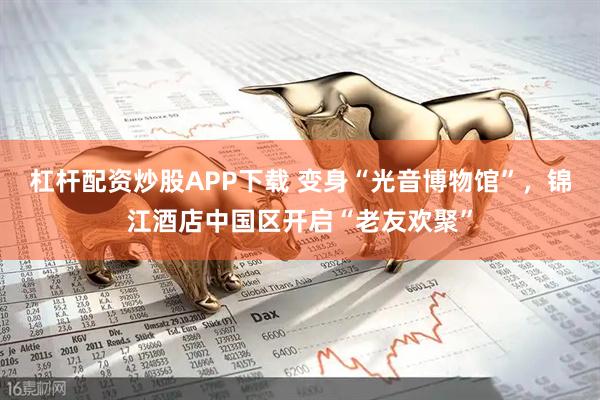 杠杆配资炒股APP下载 变身“光音博物馆”，锦江酒店中国区开启“老友欢聚”