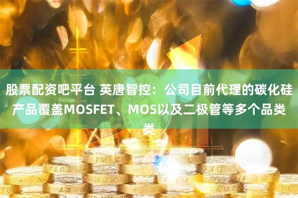 股票配资吧平台 英唐智控：公司目前代理的碳化硅产品覆盖MOSFET、MOS以及二极管等多个品类