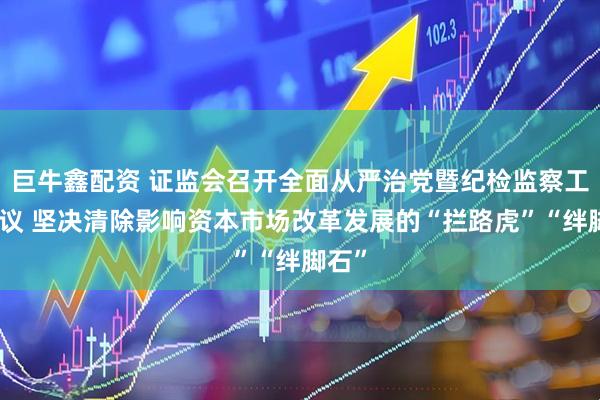 巨牛鑫配资 证监会召开全面从严治党暨纪检监察工作会议 坚决清除影响资本市场改革发展的“拦路虎”“绊脚石”