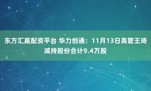 东方汇赢配资平台 华力创通：11月13日高管王琦减持股份合计9.4万股