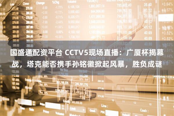 国盛通配资平台 CCTV5现场直播：广厦杯揭幕战，塔克能否携手孙铭徽掀起风暴，胜负成谜