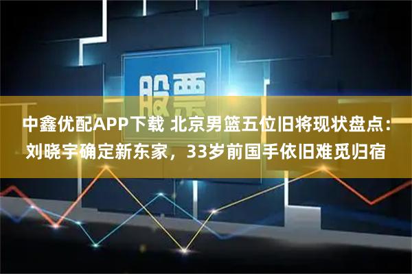 中鑫优配APP下载 北京男篮五位旧将现状盘点：刘晓宇确定新东家，33岁前国手依旧难觅归宿