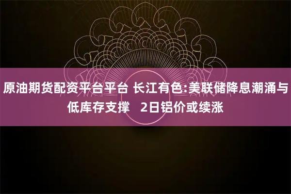 原油期货配资平台平台 长江有色:美联储降息潮涌与低库存支撑   2日铝价或续涨