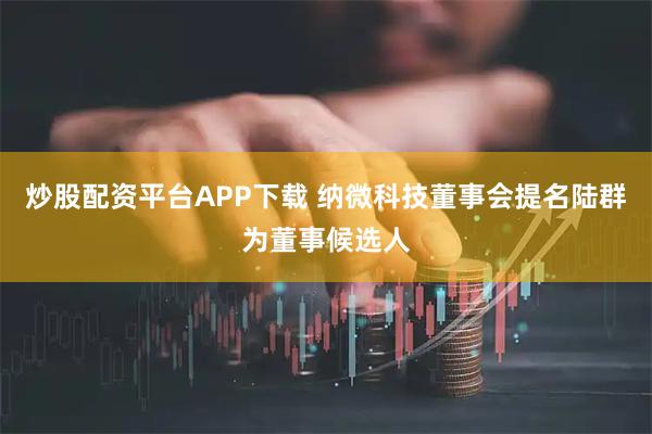 炒股配资平台APP下载 纳微科技董事会提名陆群为董事候选人