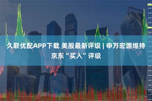 久联优配APP下载 美股最新评级 | 申万宏源维持京东“买入”评级