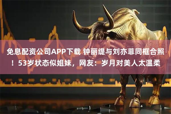 免息配资公司APP下载 钟丽缇与刘亦菲同框合照！53岁状态似姐妹，网友：岁月对美人太温柔