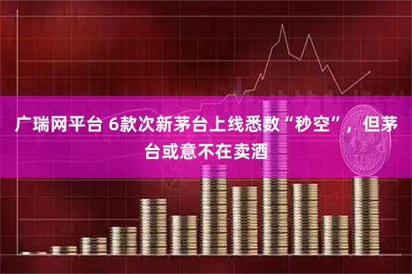 广瑞网平台 6款次新茅台上线悉数“秒空”，但茅台或意不在卖酒