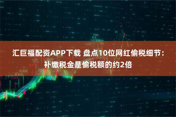 汇巨福配资APP下载 盘点10位网红偷税细节：补缴税金是偷税额的约2倍
