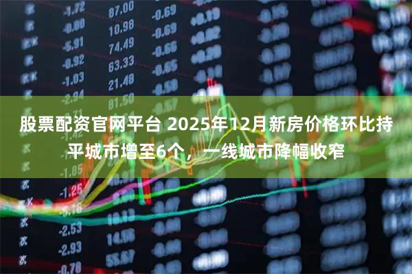 股票配资官网平台 2025年12月新房价格环比持平城市增至6个，一线城市降幅收窄