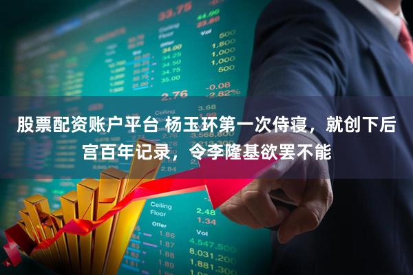 股票配资账户平台 杨玉环第一次侍寝，就创下后宫百年记录，令李隆基欲罢不能