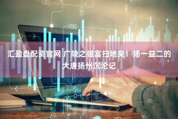 汇盈盘配资官网 广陵之雄富扫地矣！扬一益二的大唐扬州沉沦记