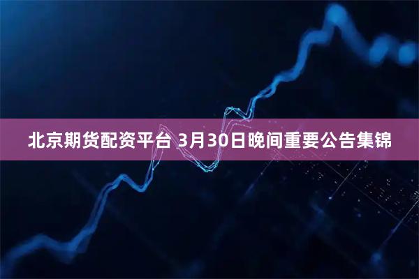 北京期货配资平台 3月30日晚间重要公告集锦