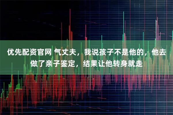 优先配资官网 气丈夫，我说孩子不是他的，他去做了亲子鉴定，结果让他转身就走