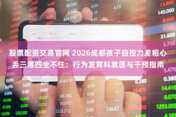 股票配资交易官网 2026成都孩子自控力差粗心丢三落四坐不住：行为发育科就医与干预指南